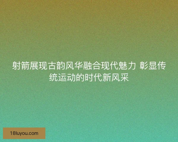 射箭展现古韵风华融合现代魅力 彰显传统运动的时代新风采