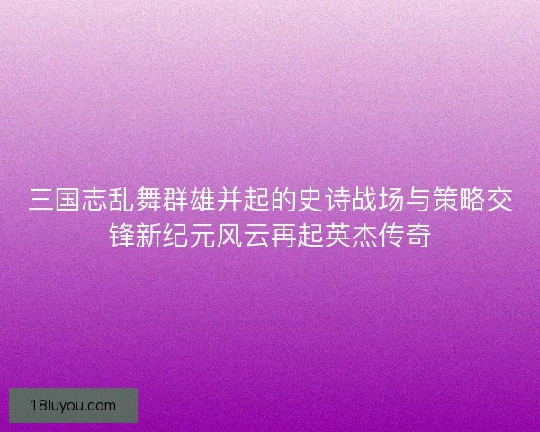 三国志乱舞群雄并起的史诗战场与策略交锋新纪元风云再起英杰传奇
