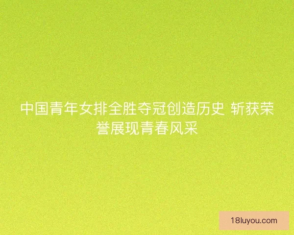 中国青年女排全胜夺冠创造历史 斩获荣誉展现青春风采