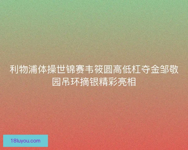 利物浦体操世锦赛韦筱圆高低杠夺金邹敬园吊环摘银精彩亮相
