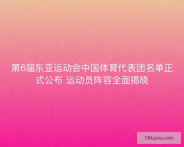 第6届东亚运动会中国体育代表团名单正式公布 运动员阵容全面揭晓