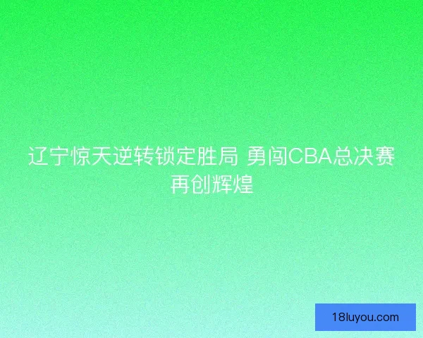 辽宁惊天逆转锁定胜局 勇闯CBA总决赛再创辉煌
